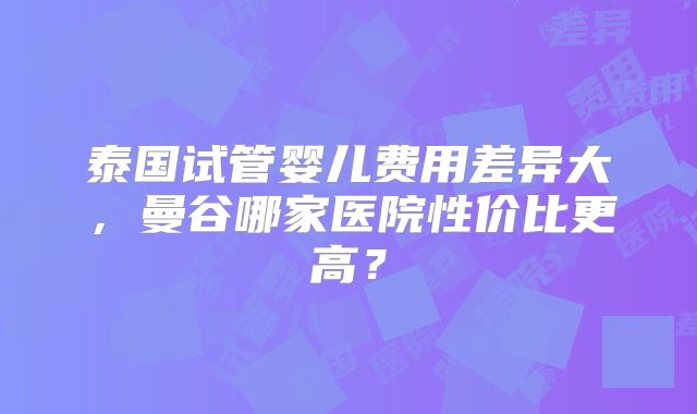 泰国试管婴儿费用差异大，曼谷哪家医院性价比更高？
