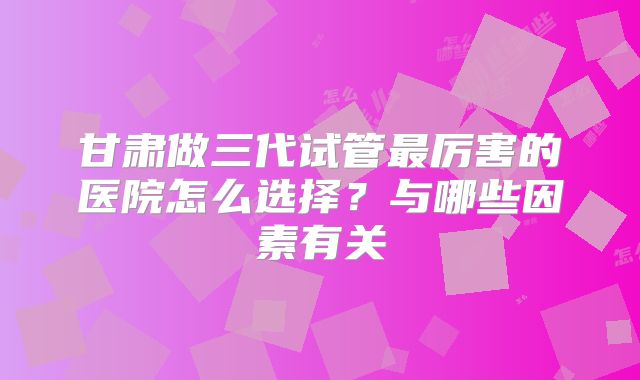 甘肃做三代试管最厉害的医院怎么选择？与哪些因素有关