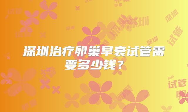 深圳治疗卵巢早衰试管需要多少钱?