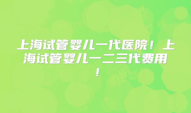 上海试管婴儿一代医院!上海试管婴儿一二三代费用!