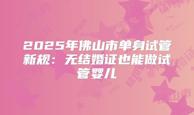 2025年佛山市单身试管新规:无结婚证也能做试管婴儿