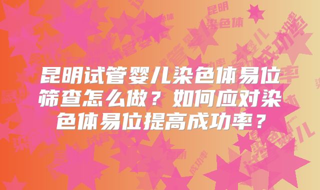 昆明试管婴儿染色体易位筛查怎么做？如何应对染色体易位提高成功率？