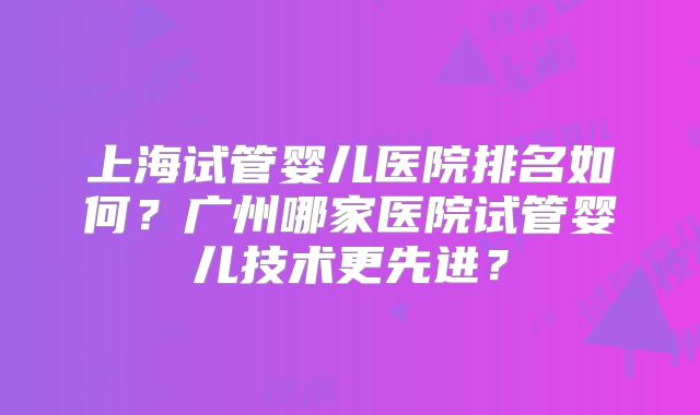 上海试管婴儿医院排名如何？广州哪家医院试管婴儿技术更先进？