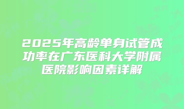2025年高龄单身试管成功率在广东医科大学附属医院影响因素详解