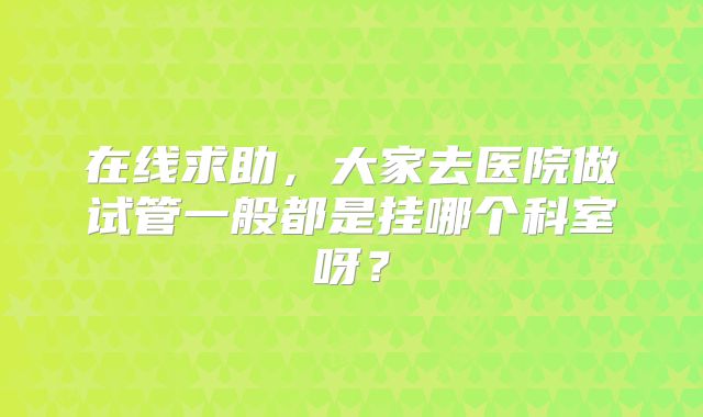 在线求助,大家去医院做试管一般都是挂哪个科室呀?