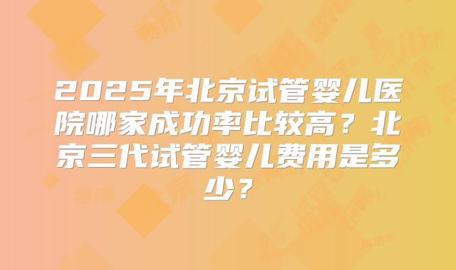 2025年北京试管婴儿医院哪家成功率比较高？北京三代试管婴儿费用是多少？