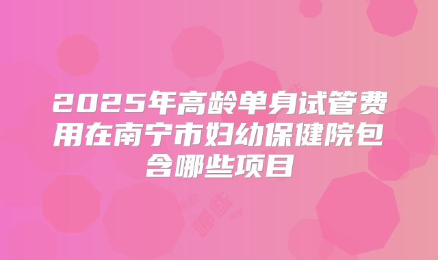 2025年高龄单身试管费用在南宁市妇幼保健院包含哪些项目