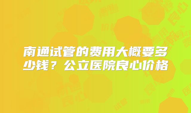 南通试管的费用大概要多少钱?公立医院良心价格