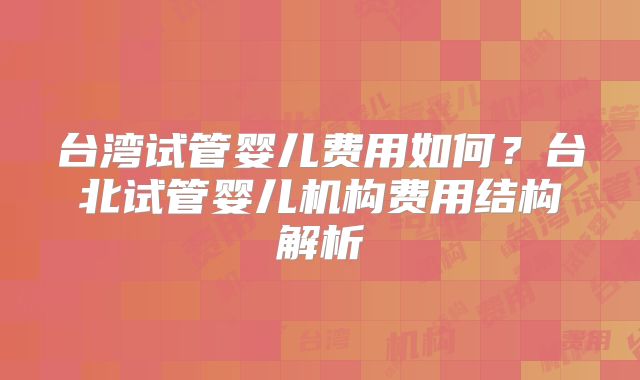 台湾试管婴儿费用如何?台北试管婴儿机构费用结构解析