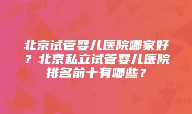 北京试管婴儿医院哪家好?北京私立试管婴儿医院排名前十有哪些?