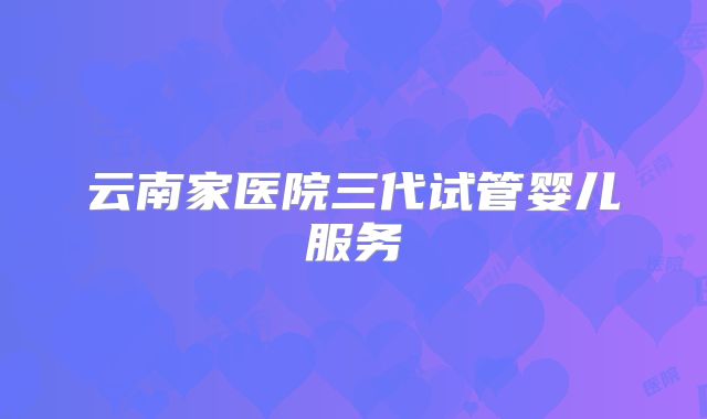 云南家医院三代试管婴儿服务