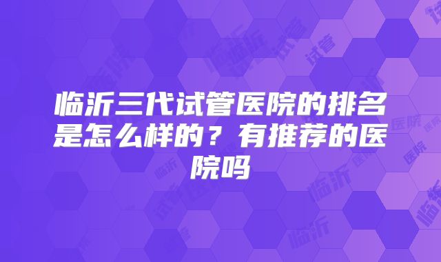 临沂三代试管医院的排名是怎么样的?有推荐的医院吗