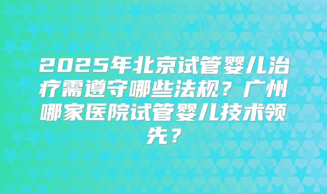 2025年北京试管婴儿治疗需遵守哪些法规?广州哪家医院试管婴儿技术领先?