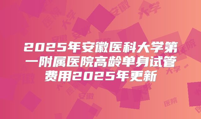 2025年安徽医科大学第一附属医院高龄单身试管费用2025年更新