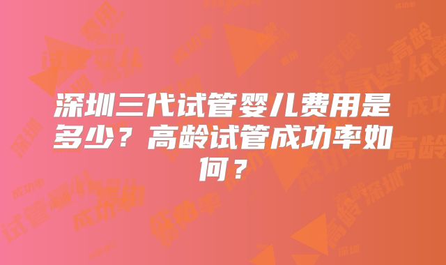 深圳三代试管婴儿费用是多少？高龄试管成功率如何？