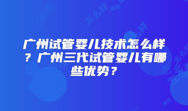 广州试管婴儿技术怎么样?广州三代试管婴儿有哪些优势?