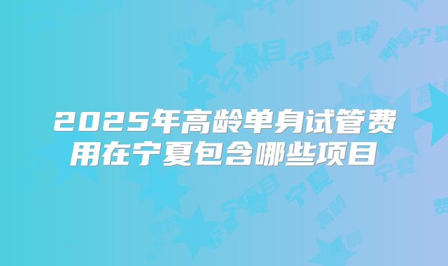 2025年高龄单身试管费用在宁夏包含哪些项目