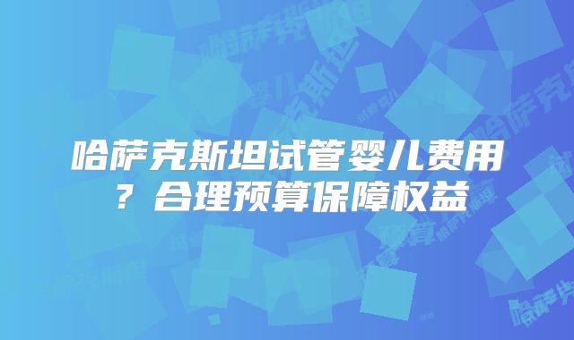 哈萨克斯坦试管婴儿费用？合理预算保障权益