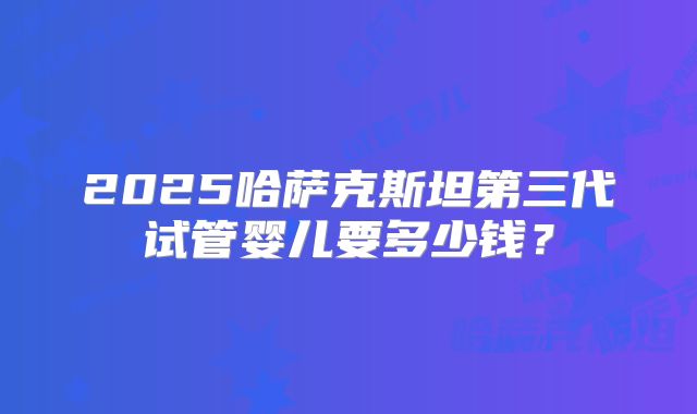 2025哈萨克斯坦第三代试管婴儿要多少钱?