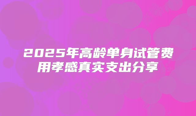 2025年高龄单身试管费用孝感真实支出分享