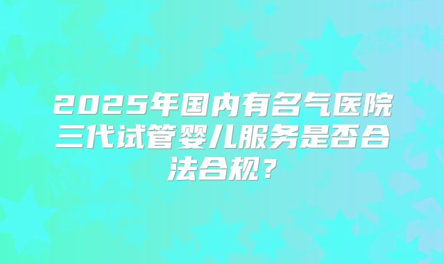 2025年国内有名气医院三代试管婴儿服务是否合法合规?