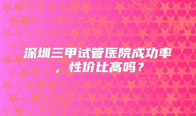 深圳三甲试管医院成功率，性价比高吗？