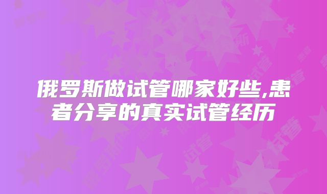 俄罗斯做试管哪家好些,患者分享的真实试管经历