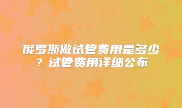 俄罗斯做试管费用是多少?试管费用详细公布