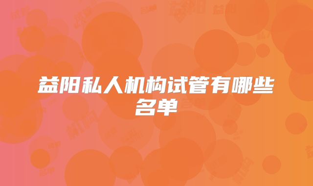 益阳私人机构试管有哪些名单