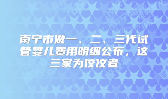 南宁市做一、二、三代试管婴儿费用明细公布，这三家为佼佼者