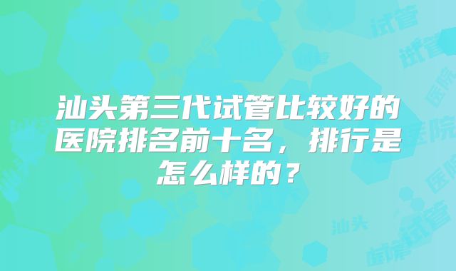 汕头第三代试管比较好的医院排名前十名,排行是怎么样的?