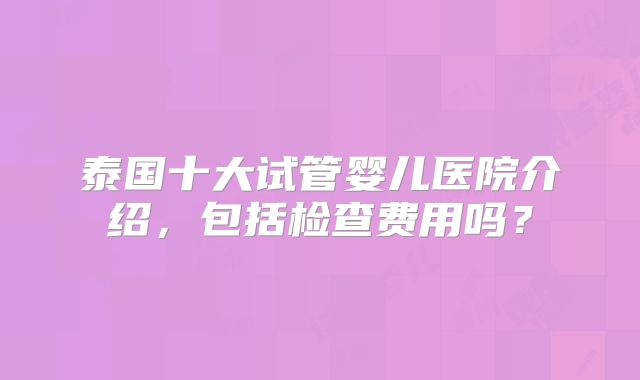 泰国十大试管婴儿医院介绍，包括检查费用吗？