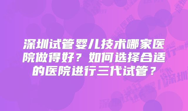 深圳试管婴儿技术哪家医院做得好?如何选择合适的医院进行三代试管?