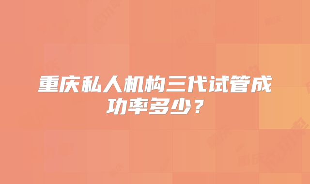重庆私人机构三代试管成功率多少？