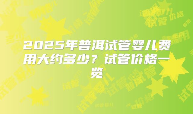 2025年普洱试管婴儿费用大约多少？试管价格一览