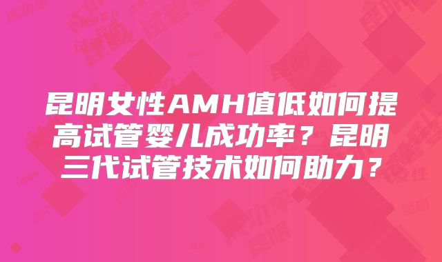 昆明女性AMH值低如何提高试管婴儿成功率?昆明三代试管技术如何助力?