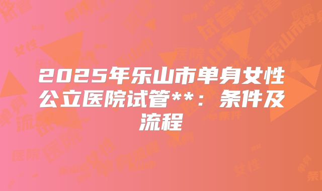2025年乐山市单身女性公立医院试管**：条件及流程
