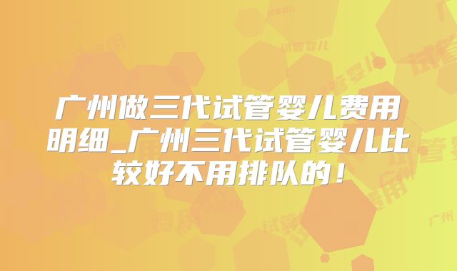 广州做三代试管婴儿费用明细_广州三代试管婴儿比较好不用排队的!