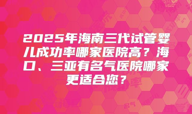 2025年海南三代试管婴儿成功率哪家医院高?海口、三亚有名气医院哪家更适合您?