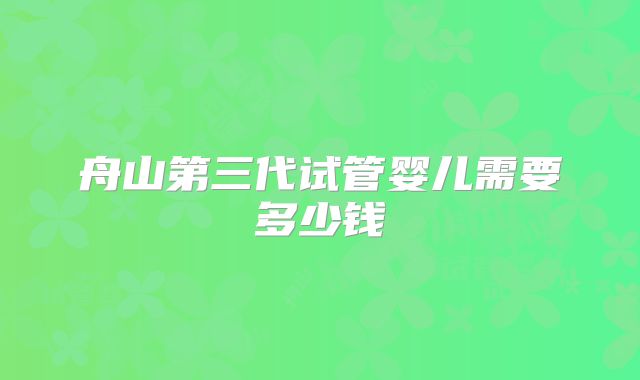 舟山第三代试管婴儿需要多少钱