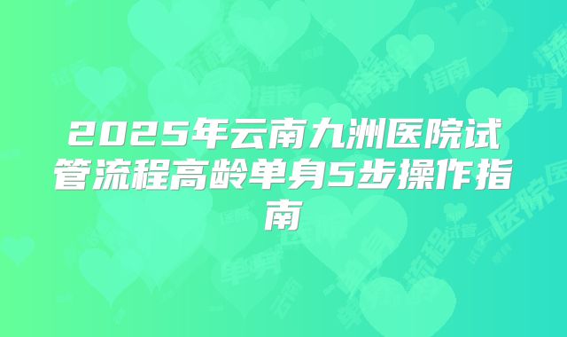 2025年云南九洲医院试管流程高龄单身5步操作指南