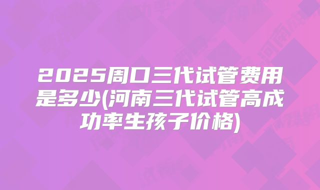 2025周口三代试管费用是多少(河南三代试管高成功率生孩子价格)