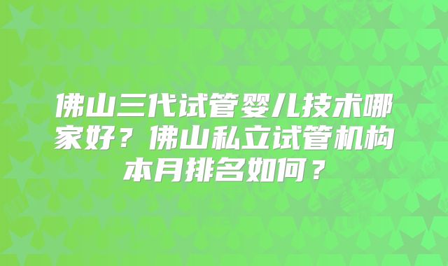 佛山三代试管婴儿技术哪家好?佛山私立试管机构本月排名如何?