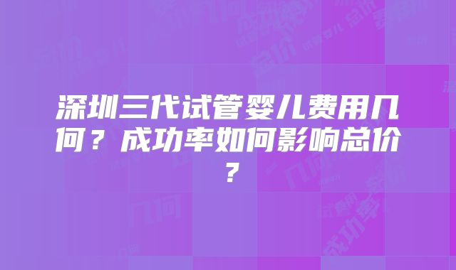 深圳三代试管婴儿费用几何?成功率如何影响总价?