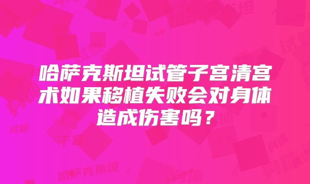 哈萨克斯坦试管子宫清宫术如果移植失败会对身体造成伤害吗?