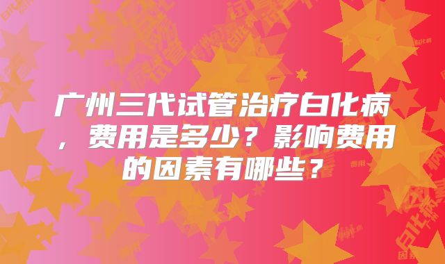 广州三代试管治疗白化病,费用是多少?影响费用的因素有哪些?