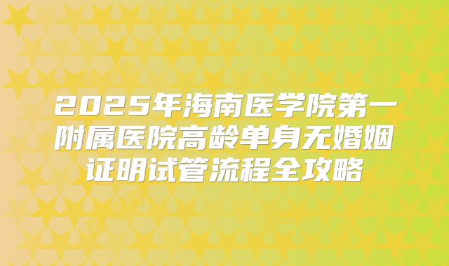 2025年海南医学院第一附属医院高龄单身无婚姻证明试管流程全攻略