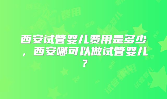 西安试管婴儿费用是多少,西安哪可以做试管婴儿?