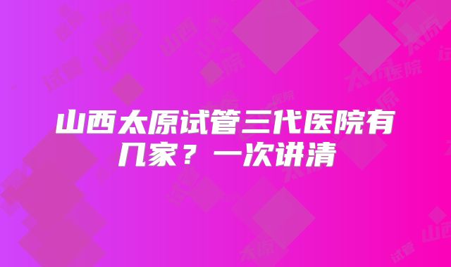山西太原试管三代医院有几家?一次讲清