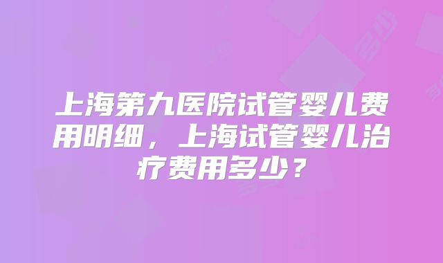 上海第九医院试管婴儿费用明细，上海试管婴儿治疗费用多少？